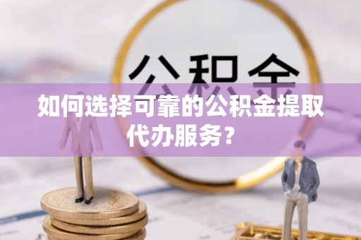 曲松如何选择可靠的公积金提取代办服务？