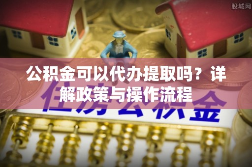 曲松公积金可以代办提取吗？详解政策与操作流程