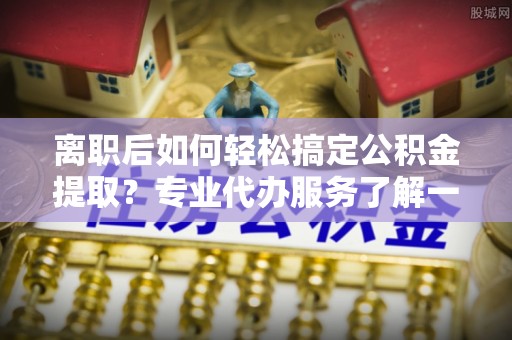 曲松离职后如何轻松搞定公积金提取？专业代办服务了解一下