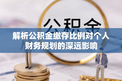 曲松解析公积金缴存比例对个人财务规划的深远影响