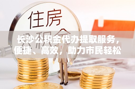 曲松长沙公积金代办提取服务，便捷、高效，助力市民轻松管理资金