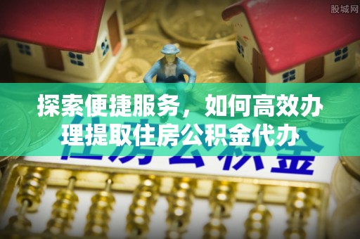 曲松探索便捷服务，如何高效办理提取住房公积金代办
